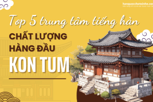 Top 5 trung tâm tiếng Hàn chất lượng hàng đầu tỉnh Kon Tum